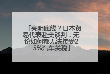 亮明底线？日本贸易代表赴美谈判：无论如何都无法接受25%汽车关税