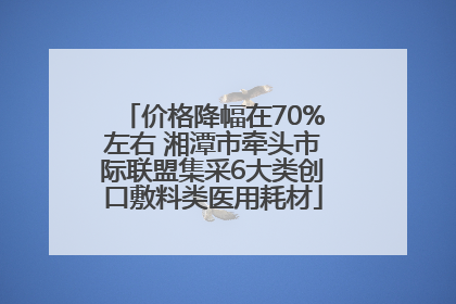 价格降幅在70%左右 湘潭市牵头市际联盟集采6大类创口敷料类医用耗材