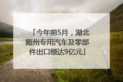 今年前5月，湖北随州专用汽车及零部件出口额达9亿元