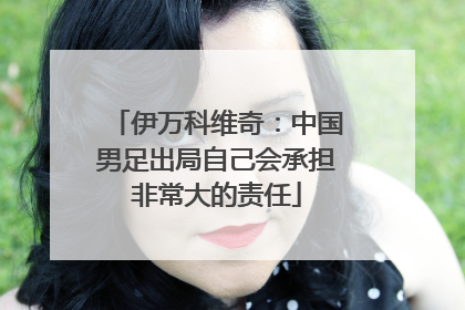 伊万科维奇：中国男足出局自己会承担非常大的责任