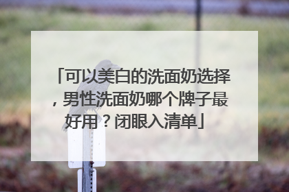 可以美白的洗面奶选择，男性洗面奶哪个牌子最好用？闭眼入清单
