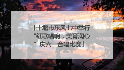 十堰市东风七中举行“红歌唱响，美育润心”庆六一合唱比赛
