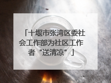 十堰市张湾区委社会工作部为社区工作者“送清凉”