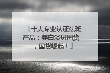 十大专业认证祛斑产品：美白淡斑国货，国货崛起！