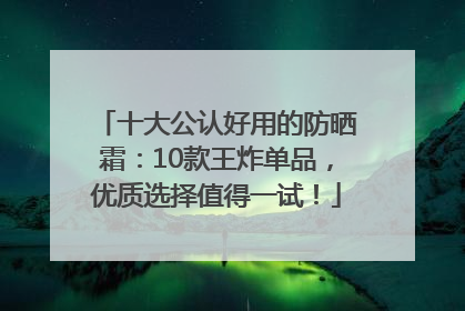 十大公认好用的防晒霜：10款王炸单品，优质选择值得一试！