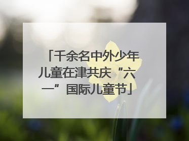 千余名中外少年儿童在津共庆“六一”国际儿童节