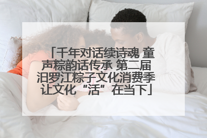 千年对话续诗魂 童声粽韵话传承 第二届汨罗江粽子文化消费季让文化“活”在当下