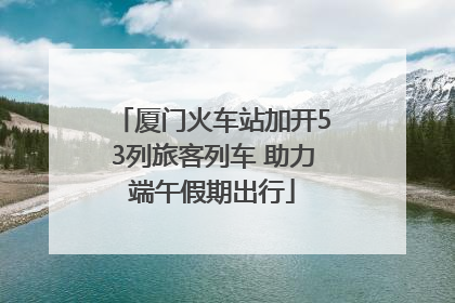 厦门火车站加开53列旅客列车 助力端午假期出行