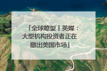 全球瞭望丨英媒：大型机构投资者正在撤出美国市场