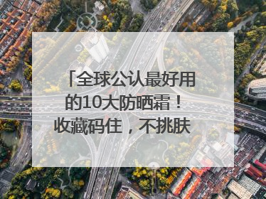 全球公认最好用的10大防晒霜！收藏码住，不挑肤质清爽不搓泥