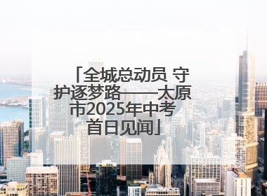 全城总动员 守护逐梦路——太原市2025年中考首日见闻