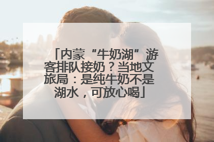内蒙“牛奶湖”游客排队接奶？当地文旅局：是纯牛奶不是湖水，可放心喝