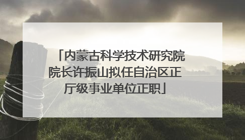 内蒙古科学技术研究院院长许振山拟任自治区正厅级事业单位正职