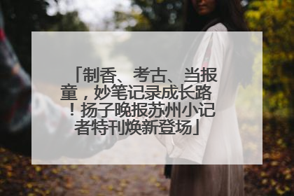 制香、考古、当报童，妙笔记录成长路！扬子晚报苏州小记者特刊焕新登场