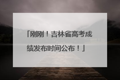 刚刚！吉林省高考成绩发布时间公布！