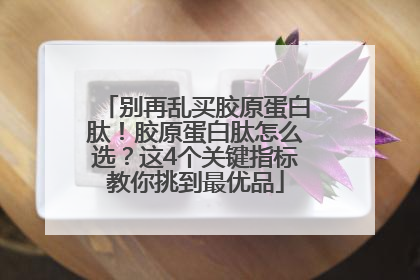 别再乱买胶原蛋白肽！胶原蛋白肽怎么选？这4个关键指标教你挑到最优品