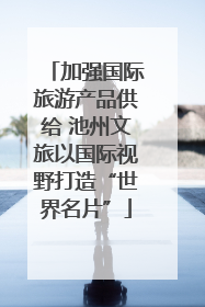加强国际旅游产品供给 池州文旅以国际视野打造“世界名片”