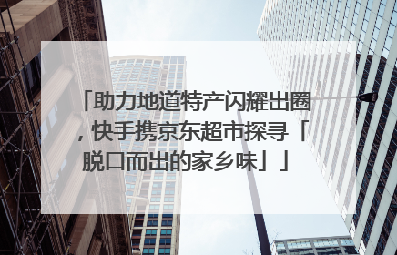 助力地道特产闪耀出圈，快手携京东超市探寻「脱口而出的家乡味」