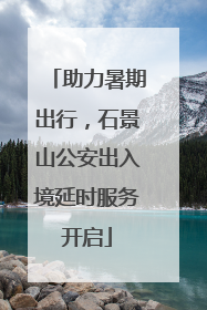 助力暑期出行，石景山公安出入境延时服务开启