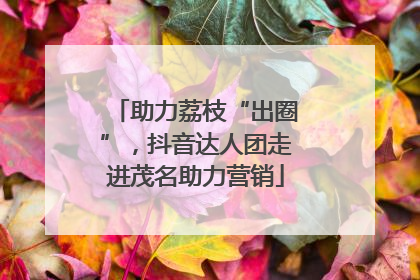 助力荔枝“出圈”，抖音达人团走进茂名助力营销