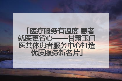 医疗服务有温度 患者就医更省心——甘肃玉门医共体患者服务中心打造优质服务新名片