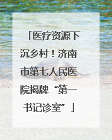 医疗资源下沉乡村！济南市第七人民医院揭牌“第一书记诊室”