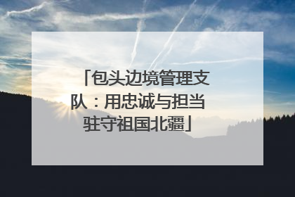 包头边境管理支队：用忠诚与担当驻守祖国北疆