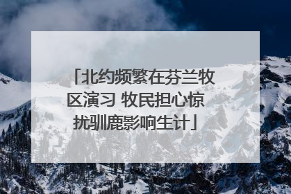 北约频繁在芬兰牧区演习 牧民担心惊扰驯鹿影响生计
