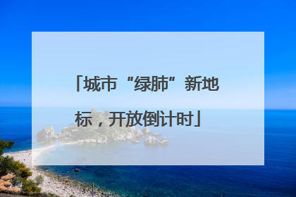 城市“绿肺”新地标，开放倒计时