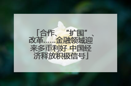 合作、“扩围”、改革……金融领域迎来多重利好 中国经济释放积极信号