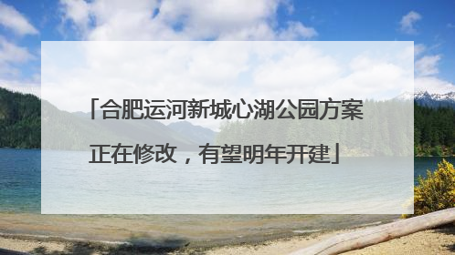 合肥运河新城心湖公园方案正在修改，有望明年开建