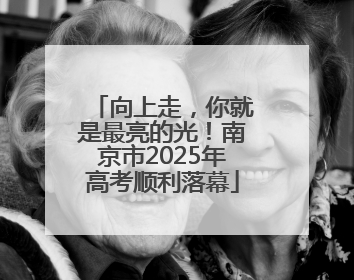 向上走，你就是最亮的光！南京市2025年高考顺利落幕