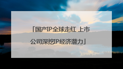 国产IP全球走红 上市公司深挖IP经济潜力