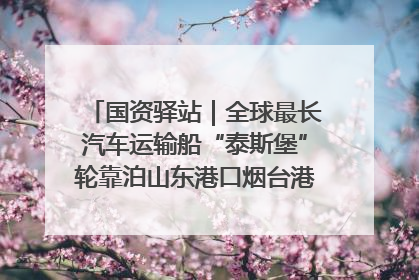国资驿站｜全球最长汽车运输船“泰斯堡”轮靠泊山东港口烟台港；渤海最大油气平台完成浮托安装