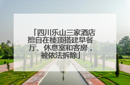 四川乐山三家酒店擅自在楼顶搭建早餐厅、休息室和客房，被依法拆除