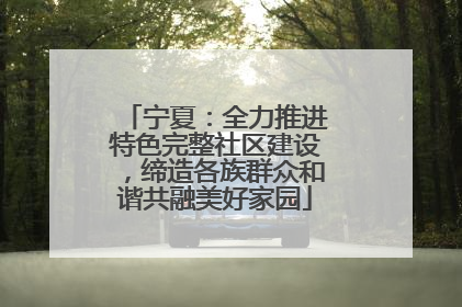 宁夏：全力推进特色完整社区建设，缔造各族群众和谐共融美好家园