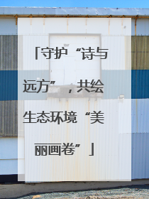 守护“诗与远方”，共绘生态环境“美丽画卷”