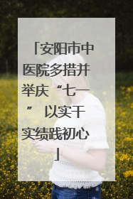 安阳市中医院多措并举庆“七一” 以实干实绩践初心