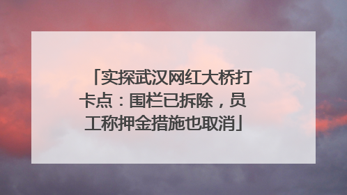 实探武汉网红大桥打卡点：围栏已拆除，员工称押金措施也取消