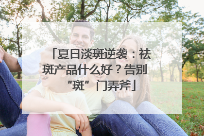 夏日淡斑逆袭：祛斑产品什么好？告别“斑”门弄斧