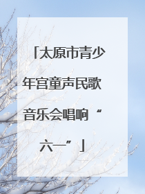 太原市青少年宫童声民歌音乐会唱响“六一”