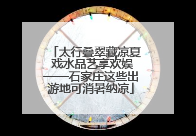 太行叠翠藏凉夏 戏水品艺享欢娱——石家庄这些出游地可消暑纳凉