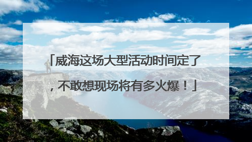 威海这场大型活动时间定了，不敢想现场将有多火爆！