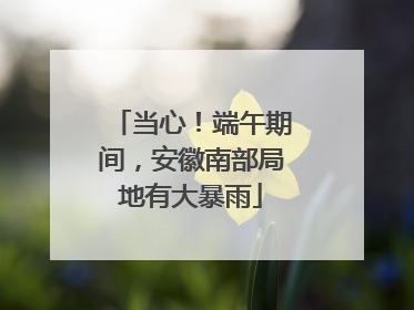 当心！端午期间，安徽南部局地有大暴雨