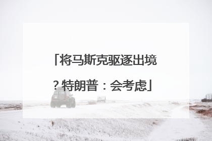 将马斯克驱逐出境？特朗普：会考虑