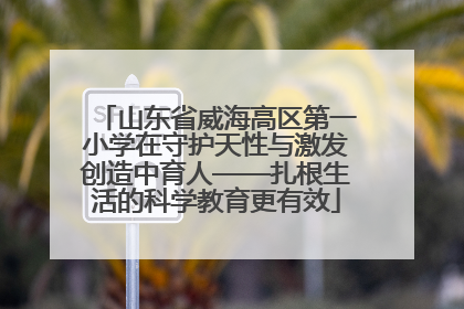 山东省威海高区第一小学在守护天性与激发创造中育人——扎根生活的科学教育更有效