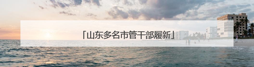 山东多名市管干部履新