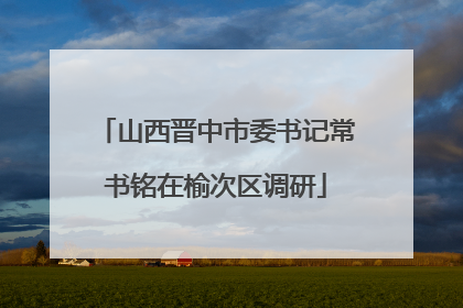 山西晋中市委书记常书铭在榆次区调研