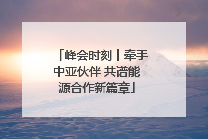峰会时刻丨牵手中亚伙伴 共谱能源合作新篇章
