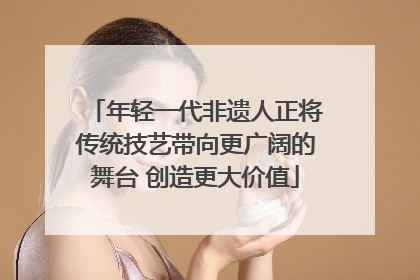 年轻一代非遗人正将传统技艺带向更广阔的舞台 创造更大价值